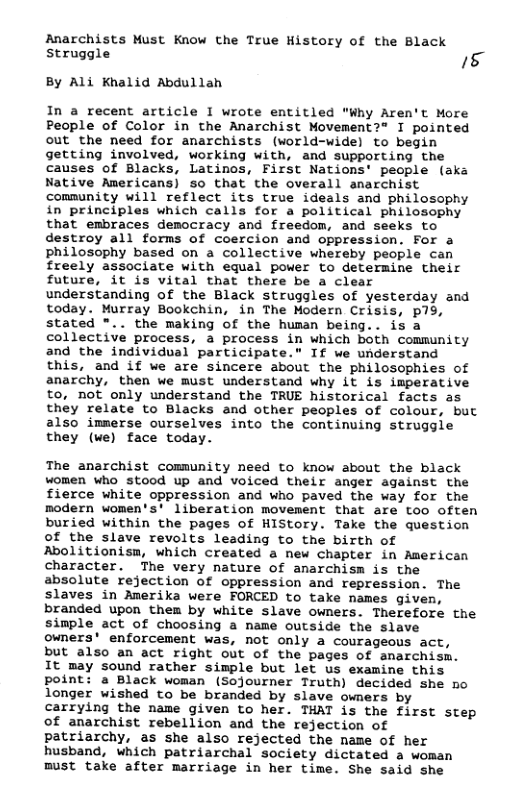 Anarchists Must Know the True History of the Black struggle 5 By Ali Khalid Abdullah In a recent article I wrote entitled "Why Aren’t More People of Color in the Anarchist Movement?® I pointed out the need for anarchists (vorld-wide) to begin getting involved, working with, and supporting the causes of Blacks, Latinos, First Nations’ people (aks Native Americans) so that the overall anarchist comnunity will reflect its true ideals and philosophy in principles which calls for a political philosophy that embraces democracy and freedom, and seeks to destroy all forms of coercion and oppression. For a philosophy based on a collective whereby people can freely associate with equal power to determine their future, it is vital that there be a clear understanding of the Black struggles of yesterday and today. Murray Bookchin, in The Modern Crisis, p19, stated *.. the making of the human being.. is a collective process, a process in which both community and the individual participate.” If we understand this, and if we are sincere about the philosophies of anarchy, then we must understand why it is imperative to, not only understand the TRUE historical facts as they relate to Blacks and other peoples of colour, but also immerse ourselves into the continuing struggle they (we) face today. The anarchist community need to know about the black women who stood up and voiced their anger against the fierce white oppression and who paved the way for the modern women’s’ liberation movement that are too often buried within the pages of HIStory. Take the question of the slave revolts leading to the birth of Abolitionism, which created a new chapter in American character. The very nature of anarchism is the absolute rejection of oppression and repression. The slaves in Amerika were FORCED to take names given, branded upon them by white slave owners. Therefore the simple act of choosing a name outside the slave owners’ enforcement was, not only a courageous act, but also an act right out of the pages of anarchism. It may sound rather simple but let us examine this point: a Black woman (Sojourner Truth) decided she no longer wished to be branded by slave owners by carrying the name given to her. THAT is the first step of anarchist rebellion and the rejection of patriarchy, as she also rejected the name of her husband, which patriarchal society dictated a woman must take after marriage in her time. She said she